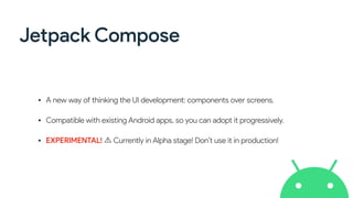 Jetpack Compose
• A new way of thinking the UI development: components over screens.
• Compatible with existing Android apps, so you can adopt it progressively.
• EXPERIMENTAL! Currently in Alpha stage! Don’t use it in production!
 