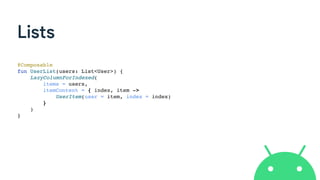 Lists
@Composable
fun UserList(users: List<User>) {
LazyColumnForIndexed(
items = users,
itemContent = { index, item ->
UserItem(user = item, index = index)
}
)
}
 