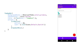 TopAppBar(
backgroundColor = MaterialTheme.colors.primary,
contentColor = Color.Yellow,
title = { Text(text = "Compose") },
actions = {
IconButton(
onClick = {},
icon = { Icon(Icons.Default.Search) }
)
DropdownMenu(…)
}
)
 