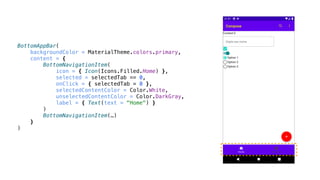 BottomAppBar(
backgroundColor = MaterialTheme.colors.primary,
content = {
BottomNavigationItem(
icon = { Icon(Icons.Filled.Home) },
selected = selectedTab == 0,
onClick = { selectedTab = 0 },
selectedContentColor = Color.White,
unselectedContentColor = Color.DarkGray,
label = { Text(text = "Home") }
)
BottomNavigationItem(…)
}
)
 