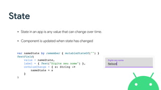 State
• State in an app is any value that can change over time. 
• Component is updated when state has changed
var nameState by remember { mutableStateOf("") }
TextField(
value = nameState,
label = { Text("Digite seu nome") },
onValueChange = { s: String ->
nameState = s
}
)
 