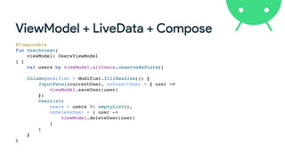 ViewModel + LiveData + Compose
@Composable
fun UserScreen(
viewModel: UsersViewModel
) {
val users by viewModel.allUsers.observeAsState()
Column(modifier = Modifier.fillMaxSize()) {
InputPanel(currentUser, onInsertUser = { user ->
viewModel.saveUser(user)
})
UserList(
users = users ?: emptyList(),
onDeleteUser = { user ->
viewModel.deleteUser(user)
}
)
}
}
 