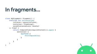 In fragments…
class MyFragment: Fragment() {
override fun onCreateView(
inflater: LayoutInflater,
container: ViewGroup?,
savedInstanceState: Bundle?
): View? {
return ComposeView(requireContext()).apply {
setContent {
AppTheme {
YourComposable()
}
}
}
}
}
 