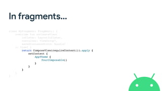 In fragments…
class MyFragment: Fragment() {
override fun onCreateView(
inflater: LayoutInflater,
container: ViewGroup?,
savedInstanceState: Bundle?
): View? {
return ComposeView(requireContext()).apply {
setContent {
AppTheme {
YourComposable()
}
}
}
}
}
 