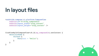 In layout files
<androidx.compose.ui.platform.ComposeView
android:id="@+id/my_composable"
android:layout_width="wrap_content"
android:layout_height="wrap_content" />
findViewById<ComposeView>(R.id.my_composable).setContent {
MaterialTheme {
Surface {
Text(text = "Hello!")
}
}
}
 