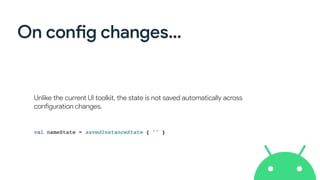 On config changes…
Unlike the current UI toolkit, the state is not saved automatically across
configuration changes.
val nameState = savedInstanceState { "" }
 