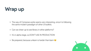 Wrap up
• The way of Compose works seems very interesting, once it is following
the same modern paradigm of other UI toolkits.
• Can we cheer up to see library in other platforms?
• It’s in alpha stage, so DON’T USE IN PRODUCTION!
• Be prepared, because unlearn is harder than learn 😉
 