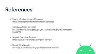 References
• Página oficial do Jetpack Compose
https://developer.android.com/jetpack/compose
• Codelab Jetpack Compose
https://codelabs.developers.google.com/codelabs/jetpack-compose-
basics/#0
• Jetpack Compose Samples
https://github.com/android/compose-samples
• Romain Guy Sample
https://github.com/romainguy/sample-materials-shop
 