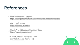 References
• Lista de classes do Compose
https://developer.android.com/reference/kotlin/androidx/ui/classes
• Compose Academy
https://compose.academy/
• Classic Android to Jetpack (by Vinay Gaba)
https://jetpackcompose.app/
• Canal #Compose no Slack do Kotlin
slack.kotlinlang.org (#compose)
 
