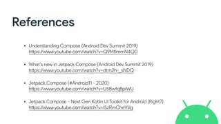 References
• Understanding Compose (Android Dev Summit 2019)
https://www.youtube.com/watch?v=Q9MtlmmN4Q0
• What’s new in Jetpack Compose (Android Dev Summit 2019)
https://www.youtube.com/watch?v=dtm2h-_sNDQ
• Jetpack Compose (#Android11 - 2020)
https://www.youtube.com/watch?v=U5BwfqBpiWU
• Jetpack Compose - Next Gen Kotlin UI Toolkit for Android (Right?)
https://www.youtube.com/watch?v=I5zRmCheVVg
 