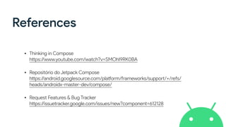 References
• Thinking in Compose
https://www.youtube.com/watch?v=SMOhl9RK0BA
• Repositório do Jetpack Compose
https://android.googlesource.com/platform/frameworks/support/+/refs/
heads/androidx-master-dev/compose/
• Request Features & Bug Tracker
https://issuetracker.google.com/issues/new?component=612128
 