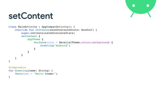 setContent
class MainActivity : AppCompatActivity() {
override fun onCreate(savedInstanceState: Bundle?) {
super.onCreate(savedInstanceState)
setContent {
AppTheme {
Surface(color = MaterialTheme.colors.background) {
Greeting("Android")
}
}
}
}
}
@Composable
fun Greeting(name: String) {
Text(text = "Hello $name!")
}
 