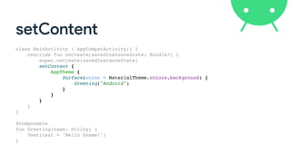 setContent
class MainActivity : AppCompatActivity() {
override fun onCreate(savedInstanceState: Bundle?) {
super.onCreate(savedInstanceState)
setContent {
AppTheme {
Surface(color = MaterialTheme.colors.background) {
Greeting("Android")
}
}
}
}
}
@Composable
fun Greeting(name: String) {
Text(text = "Hello $name!")
}
 