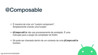 app.sli.do/event/djw2yt2e
@Composable
• É maneira de criar um “custom component”.  
Simplesmente criando uma função!
• @Composable não usa processamento de anotação. É uma
instrução para o plugin do compilador do Kotlin.
• Só pode ser chamada dentro de um contexto de uma @Composable
function.
 
