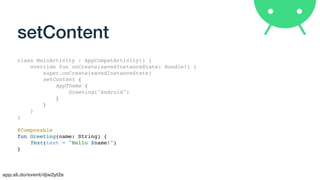 app.sli.do/event/djw2yt2e
setContent
class MainActivity : AppCompatActivity() {
override fun onCreate(savedInstanceState: Bundle?) {
super.onCreate(savedInstanceState)
setContent {
AppTheme {
Greeting("Android")
}
}
}
}
@Composable
fun Greeting(name: String) {
Text(text = "Hello $name!")
}
 
