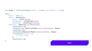 val shape = CutCornerShape(topLeft = 16.dp, bottomRight = 16.dp)
Text(
text = "Text 1",
style = TextStyle(
color = Color.White,
fontWeight = FontWeight.Bold,
textAlign = TextAlign.Center),
modifier = Modifier.fillMaxWidth()
.padding(16.dp)
.border(2.dp, MaterialTheme.colors.secondary, shape)
.padding(1.dp)
.background(MaterialTheme.colors.primary, shape)
.clickable(onClick = {
// Click event
})
.padding(16.dp)
)
 
