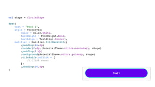 val shape = CircleShape
Text(
text = "Text 1",
style = TextStyle(
color = Color.White,
fontWeight = FontWeight.Bold,
textAlign = TextAlign.Center),
modifier = Modifier.fillMaxWidth()
.padding(16.dp)
.border(2.dp, MaterialTheme.colors.secondary, shape)
.padding(1.dp)
.background(MaterialTheme.colors.primary, shape)
.clickable(onClick = {
// Click event
})
.padding(16.dp)
)
 