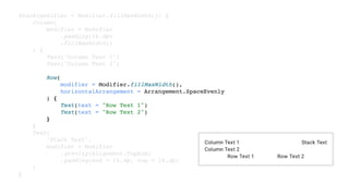 Stack(modifier = Modifier.fillMaxWidth()) {
Column(
modifier = Modifier
.padding(16.dp)
.fillMaxWidth()
) {
Text("Column Text 1")
Text("Column Text 2")
Row(
modifier = Modifier.fillMaxWidth(),
horizontalArrangement = Arrangement.SpaceEvenly
) {
Text(text = "Row Text 1")
Text(text = "Row Text 2")
}
}
Text(
"Stack Text",
modifier = Modifier
.gravity(Alignment.TopEnd)
.padding(end = 16.dp, top = 16.dp)
)
}
 