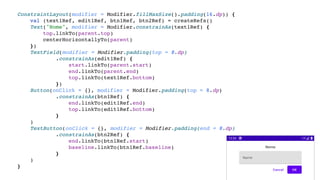 ConstraintLayout(modifier = Modifier.fillMaxSize().padding(16.dp)) {
val (text1Ref, edit1Ref, btn1Ref, btn2Ref) = createRefs()
Text("Nome", modifier = Modifier.constrainAs(text1Ref) {
top.linkTo(parent.top)
centerHorizontallyTo(parent)
})
TextField(modifier = Modifier.padding(top = 8.dp)
.constrainAs(edit1Ref) {
start.linkTo(parent.start)
end.linkTo(parent.end)
top.linkTo(text1Ref.bottom)
})
Button(onClick = {}, modifier = Modifier.padding(top = 8.dp)
.constrainAs(btn1Ref) {
end.linkTo(edit1Ref.end)
top.linkTo(edit1Ref.bottom)
}
)
TextButton(onClick = {}, modifier = Modifier.padding(end = 8.dp)
.constrainAs(btn2Ref) {
end.linkTo(btn1Ref.start)
baseline.linkTo(btn1Ref.baseline)
}
)
}
 
