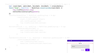 ConstraintLayout(modifier = Modifier.fillMaxSize().padding(16.dp)) {
val (text1Ref, edit1Ref, btn1Ref, btn2Ref) = createRefs()
Text("Nome", modifier = Modifier.constrainAs(text1Ref) {
top.linkTo(parent.top)
centerHorizontallyTo(parent)
})
TextField(modifier = Modifier.padding(top = 8.dp)
.constrainAs(edit1Ref) {
start.linkTo(parent.start)
end.linkTo(parent.end)
top.linkTo(text1Ref.bottom)
})
Button(onClick = {}, modifier = Modifier.padding(top = 8.dp)
.constrainAs(btn1Ref) {
end.linkTo(edit1Ref.end)
top.linkTo(edit1Ref.bottom)
}
)
TextButton(onClick = {}, modifier = Modifier.padding(end = 8.dp)
.constrainAs(btn2Ref) {
end.linkTo(btn1Ref.start)
baseline.linkTo(btn1Ref.baseline)
}
)
}
 