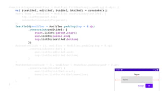 ConstraintLayout(modifier = Modifier.fillMaxSize().padding(16.dp)) {
val (text1Ref, edit1Ref, btn1Ref, btn2Ref) = createRefs()
Text("Nome", modifier = Modifier.constrainAs(text1Ref) {
top.linkTo(parent.top)
centerHorizontallyTo(parent)
})
TextField(modifier = Modifier.padding(top = 8.dp)
.constrainAs(edit1Ref) {
start.linkTo(parent.start)
end.linkTo(parent.end)
top.linkTo(text1Ref.bottom)
})
Button(onClick = {}, modifier = Modifier.padding(top = 8.dp)
.constrainAs(btn1Ref) {
end.linkTo(edit1Ref.end)
top.linkTo(edit1Ref.bottom)
}
)
TextButton(onClick = {}, modifier = Modifier.padding(end = 8.dp)
.constrainAs(btn2Ref) {
end.linkTo(btn1Ref.start)
baseline.linkTo(btn1Ref.baseline)
}
)
}
 