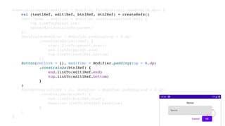 ConstraintLayout(modifier = Modifier.fillMaxSize().padding(16.dp)) {
val (text1Ref, edit1Ref, btn1Ref, btn2Ref) = createRefs()
Text("Nome", modifier = Modifier.constrainAs(text1Ref) {
top.linkTo(parent.top)
centerHorizontallyTo(parent)
})
TextField(modifier = Modifier.padding(top = 8.dp)
.constrainAs(edit1Ref) {
start.linkTo(parent.start)
end.linkTo(parent.end)
top.linkTo(text1Ref.bottom)
})
Button(onClick = {}, modifier = Modifier.padding(top = 8.dp)
.constrainAs(btn1Ref) {
end.linkTo(edit1Ref.end)
top.linkTo(edit1Ref.bottom)
}
)
TextButton(onClick = {}, modifier = Modifier.padding(end = 8.dp)
.constrainAs(btn2Ref) {
end.linkTo(btn1Ref.start)
baseline.linkTo(btn1Ref.baseline)
}
)
}
 