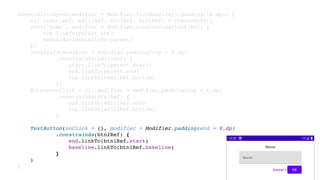 ConstraintLayout(modifier = Modifier.fillMaxSize().padding(16.dp)) {
val (text1Ref, edit1Ref, btn1Ref, btn2Ref) = createRefs()
Text("Nome", modifier = Modifier.constrainAs(text1Ref) {
top.linkTo(parent.top)
centerHorizontallyTo(parent)
})
TextField(modifier = Modifier.padding(top = 8.dp)
.constrainAs(edit1Ref) {
start.linkTo(parent.start)
end.linkTo(parent.end)
top.linkTo(text1Ref.bottom)
})
Button(onClick = {}, modifier = Modifier.padding(top = 8.dp)
.constrainAs(btn1Ref) {
end.linkTo(edit1Ref.end)
top.linkTo(edit1Ref.bottom)
}
)
TextButton(onClick = {}, modifier = Modifier.padding(end = 8.dp)
.constrainAs(btn2Ref) {
end.linkTo(btn1Ref.start)
baseline.linkTo(btn1Ref.baseline)
}
)
}
 