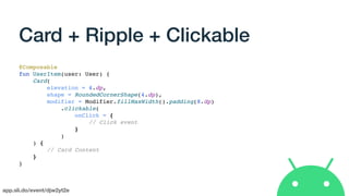 app.sli.do/event/djw2yt2e
Card + Ripple + Clickable
@Composable
fun UserItem(user: User) {
Card(
elevation = 4.dp,
shape = RoundedCornerShape(4.dp),
modifier = Modifier.fillMaxWidth().padding(8.dp)
.clickable(
onClick = {
// Click event
}
)
) {
// Card Content
}
}
 