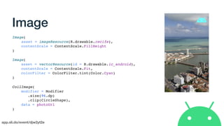 app.sli.do/event/djw2yt2e
Image
Image(
asset = imageResource(R.drawable.recife),
contentScale = ContentScale.FillHeight
)
Image(
asset = vectorResource(id = R.drawable.ic_android),
contentScale = ContentScale.Fit,
colorFilter = ColorFilter.tint(Color.Cyan)
)
CoilImage(
modifier = Modifier
.size(96.dp)
.clip(CircleShape),
data = photoUrl
)
 
