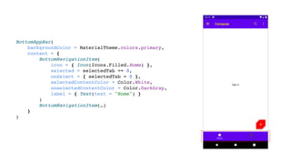BottomAppBar(
backgroundColor = MaterialTheme.colors.primary,
content = {
BottomNavigationItem(
icon = { Icon(Icons.Filled.Home) },
selected = selectedTab == 0,
onSelect = { selectedTab = 0 },
selectedContentColor = Color.White,
unselectedContentColor = Color.DarkGray,
label = { Text(text = "Home") }
)
BottomNavigationItem(…)
}
)
 