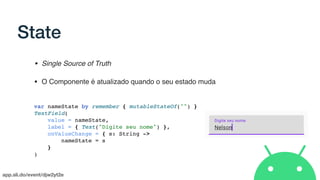 app.sli.do/event/djw2yt2e
State
• Single Source of Truth
• O Componente é atualizado quando o seu estado muda
var nameState by remember { mutableStateOf("") }
TextField(
value = nameState,
label = { Text("Digite seu nome") },
onValueChange = { s: String ->
nameState = s
}
)
 