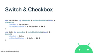 app.sli.do/event/djw2yt2e
Switch & Checkbox
var isChecked by remember { mutableStateOf(true) }
Checkbox(
checked = isChecked,
onCheckedChange = { isChecked = it }
)
var isOn by remember { mutableStateOf(true) }
Switch(
checked = isOn,
onCheckedChange = { isOn = it }
)
 