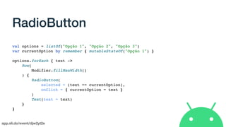 app.sli.do/event/djw2yt2e
RadioButton
val options = listOf("Opção 1", "Opção 2", "Opção 3")
var currentOption by remember { mutableStateOf("Opção 1") }
options.forEach { text ->
Row(
Modifier.fillMaxWidth()
) {
RadioButton(
selected = (text == currentOption),
onClick = { currentOption = text }
)
Text(text = text)
}
}
 