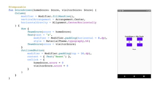 @Composable
fun ScoreScreen(homeScore: Score, visitorScore: Score) {
Column(
modifier = Modifier.fillMaxSize(),
verticalArrangement = Arrangement.Center,
horizontalGravity = Alignment.CenterHorizontally
) {
Row {
TeamScore(score = homeScore)
Text(text = "x",
modifier = Modifier.padding(horizontal = 8.dp),
style = MaterialTheme.typography.h6)
TeamScore(score = visitorScore)
}
OutlinedButton(
modifier = Modifier.padding(top = 16.dp),
content = { Text("Reset") },
onClick = {
homeScore.score = 0
visitorScore.score = 0
}
)
}
}
 