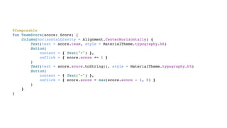 @Composable
fun TeamScore(score: Score) {
Column(horizontalGravity = Alignment.CenterHorizontally) {
Text(text = score.team, style = MaterialTheme.typography.h6)
Button(
content = { Text("+") },
onClick = { score.score += 1 }
)
Text(text = score.score.toString(), style = MaterialTheme.typography.h5)
Button(
content = { Text("-") },
onClick = { score.score = max(score.score - 1, 0) }
)
}
}
 