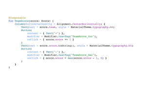 @Composable
fun TeamScore(score: Score) {
Column(horizontalGravity = Alignment.CenterHorizontally) {
Text(text = score.team, style = MaterialTheme.typography.h6)
Button(
content = { Text("+") },
modifier = Modifier.testTag("TeamScore_Inc"),
onClick = { score.score += 1 }
)
Text(text = score.score.toString(), style = MaterialTheme.typography.h5)
Button(
content = { Text("-") },
modifier = Modifier.testTag("TeamScore_Dec"),
onClick = { score.score = max(score.score - 1, 0) }
)
}
}
 