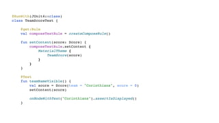 @RunWith(JUnit4::class)
class TeamScoreTest {
@get:Rule
val composeTestRule = createComposeRule()
fun setContent(score: Score) {
composeTestRule.setContent {
MaterialTheme {
TeamScore(score)
}
}
}
@Test
fun teamNameVisible() {
val score = Score(team = "Corinthians", score = 0)
setContent(score)
onNodeWithText("Corinthians").assertIsDisplayed()
}
 