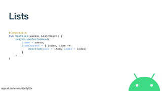 app.sli.do/event/djw2yt2e
Lists
@Composable
fun UserList(users: List<User>) {
LazyColumnForIndexed(
items = users,
itemContent = { index, item ->
UserItem(user = item, index = index)
}
)
}
 