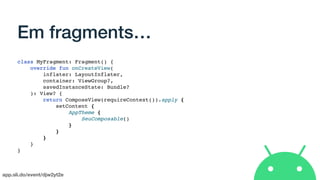 app.sli.do/event/djw2yt2e
Em fragments…
class MyFragment: Fragment() {
override fun onCreateView(
inflater: LayoutInflater,
container: ViewGroup?,
savedInstanceState: Bundle?
): View? {
return ComposeView(requireContext()).apply {
setContent {
AppTheme {
SeuComposable()
}
}
}
}
}
 