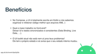 app.sli.do/event/djw2yt2e
Benefícios
• No Compose, a UI é totalmente escrita em Kotlin e nós sabemos
organizar e refatorar código melhor que arquivos XML :)
• Qual o maior trabalho no front-end?  
Deixar UI e dados sincronizados e consistentes (Data Binding, Live
Data, …).
• O UI toolkit atual não está nem aí pros teus problemas!  
Ele tem o próprio estado e só avisa que o seu estado interno mudou.
 