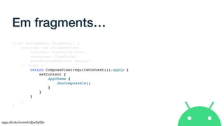 app.sli.do/event/djw2yt2e
Em fragments…
class MyFragment: Fragment() {
override fun onCreateView(
inflater: LayoutInflater,
container: ViewGroup?,
savedInstanceState: Bundle?
): View? {
return ComposeView(requireContext()).apply {
setContent {
AppTheme {
SeuComposable()
}
}
}
}
}
 