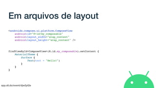 app.sli.do/event/djw2yt2e
Em arquivos de layout
<androidx.compose.ui.platform.ComposeView
android:id="@+id/my_composable"
android:layout_width="wrap_content"
android:layout_height="wrap_content" />
findViewById<ComposeView>(R.id.my_composable).setContent {
MaterialTheme {
Surface {
Text(text = "Hello!")
}
}
}
 