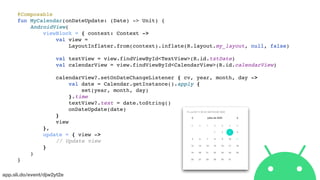 app.sli.do/event/djw2yt2e
@Composable
fun MyCalendar(onDateUpdate: (Date) -> Unit) {
AndroidView(
viewBlock = { context: Context ->
val view =
LayoutInflater.from(context).inflate(R.layout.my_layout, null, false)
val textView = view.findViewById<TextView>(R.id.txtDate)
val calendarView = view.findViewById<CalendarView>(R.id.calendarView)
calendarView?.setOnDateChangeListener { cv, year, month, day ->
val date = Calendar.getInstance().apply {
set(year, month, day)
}.time
textView?.text = date.toString()
onDateUpdate(date)
}
view
},
update = { view ->
// Update view
}
)
}
 