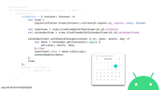 app.sli.do/event/djw2yt2e
@Composable
fun MyCalendar(onDateUpdate: (Date) -> Unit) {
AndroidView(
viewBlock = { context: Context ->
val view =
LayoutInflater.from(context).inflate(R.layout.my_layout, null, false)
val textView = view.findViewById<TextView>(R.id.txtDate)
val calendarView = view.findViewById<CalendarView>(R.id.calendarView)
calendarView?.setOnDateChangeListener { cv, year, month, day ->
val date = Calendar.getInstance().apply {
set(year, month, day)
}.time
textView?.text = date.toString()
onDateUpdate(date)
}
view
},
update = { view ->
// Update view
}
)
}
 