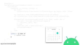 app.sli.do/event/djw2yt2e
@Composable
fun MyCalendar(onDateUpdate: (Date) -> Unit) {
AndroidView(
viewBlock = { context: Context ->
val view =
LayoutInflater.from(context).inflate(R.layout.my_layout, null, false)
val textView = view.findViewById<TextView>(R.id.txtDate)
val calendarView = view.findViewById<CalendarView>(R.id.calendarView)
calendarView?.setOnDateChangeListener { cv, year, month, day ->
val date = Calendar.getInstance().apply {
set(year, month, day)
}.time
textView?.text = date.toString()
onDateUpdate(date)
}
view
},
update = { view ->
// Update view
}
)
}
 
