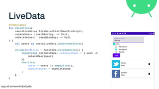 app.sli.do/event/djw2yt2e
LiveData
@Composable
fun UserScreen(
usersLiveData: LiveData<List<UserBinding>>,
onSaveUser: (UserBinding) -> Unit,
onDeleteUser: (UserBinding) -> Unit
) {
val users by usersLiveData.observeAsState()
Column(modifier = Modifier.fillMaxSize()) {
InputPanel(currentUser, onInsertUser = { user ->
onSaveUser(user)
})
UserList(
users = users ?: emptyList(),
onDeleteUser = onDeleteUser
)
}
}
 