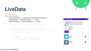 app.sli.do/event/djw2yt2e
LiveData
@Composable
fun UserScreen(
usersLiveData: LiveData<List<UserBinding>>,
onSaveUser: (UserBinding) -> Unit,
onDeleteUser: (UserBinding) -> Unit
) {
val users by usersLiveData.observeAsState()
Column(modifier = Modifier.fillMaxSize()) {
InputPanel(currentUser, onInsertUser = { user ->
onSaveUser(user)
})
UserList(
users = users ?: emptyList(),
onDeleteUser = onDeleteUser
)
}
}
 
