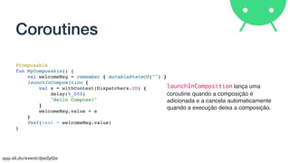 app.sli.do/event/djw2yt2e
Coroutines
@Composable
fun MyComposable() {
val welcomeMsg = remember { mutableStateOf("") }
launchInComposition {
val s = withContext(Dispatchers.IO) {
delay(5_000)
"Hello Compose!"
}
welcomeMsg.value = s
}
Text(text = welcomeMsg.value)
}
launchInComposition lança uma
coroutine quando a composição é
adicionada e a cancela automaticamente
quando a execução deixa a composição.
 