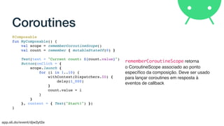 app.sli.do/event/djw2yt2e
Coroutines
@Composable
fun MyComposable() {
val scope = rememberCoroutineScope()
val count = remember { mutableStateOf(0) }
Text(text = "Current count: ${count.value}")
Button(onClick = {
scope.launch {
for (i in 1..10) {
withContext(Dispatchers.IO) {
delay(1_000)
}
count.value = i
}
}
}, content = { Text("Start!") })
}
rememberCoroutineScope retorna
o CoroutineScope associado ao ponto
especíﬁco da composição. Deve ser usado
para lançar coroutines em resposta à
eventos de callback
 