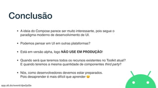 app.sli.do/event/djw2yt2e
Conclusão
• A ideia do Compose parece ser muito interessante, pois segue o
paradigma moderno de desenvolvimento de UI.
• Podemos pensar em UI em outras plataformas?
• Está em versão alpha, logo NÃO USE EM PRODUÇÃO!
• Quando será que teremos todos os recursos existentes no Toolkit atual?
E quando teremos a mesma quantidade de componentes third party?
• Nós, como desenvolvedores devemos estar preparados.  
Pois desaprender é mais difícil que aprender 😉
 
